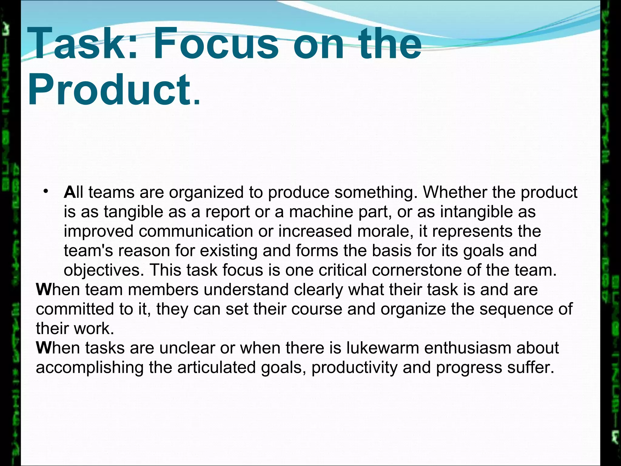 Task: Focus on the Product .  A ll teams are organized to produce something. Whether the product is as tangible as a report or a machine part, or as intangible as improved communication or increased morale, it represents the team's reason for existing and forms the basis for its goals and objectives. This task focus is one critical cornerstone of the team.  W hen team members understand clearly what their task is and are committed to it, they can set their course and organize the sequence of their work.  W hen tasks are unclear or when there is lukewarm enthusiasm about accomplishing the articulated goals, productivity and progress suffer. 