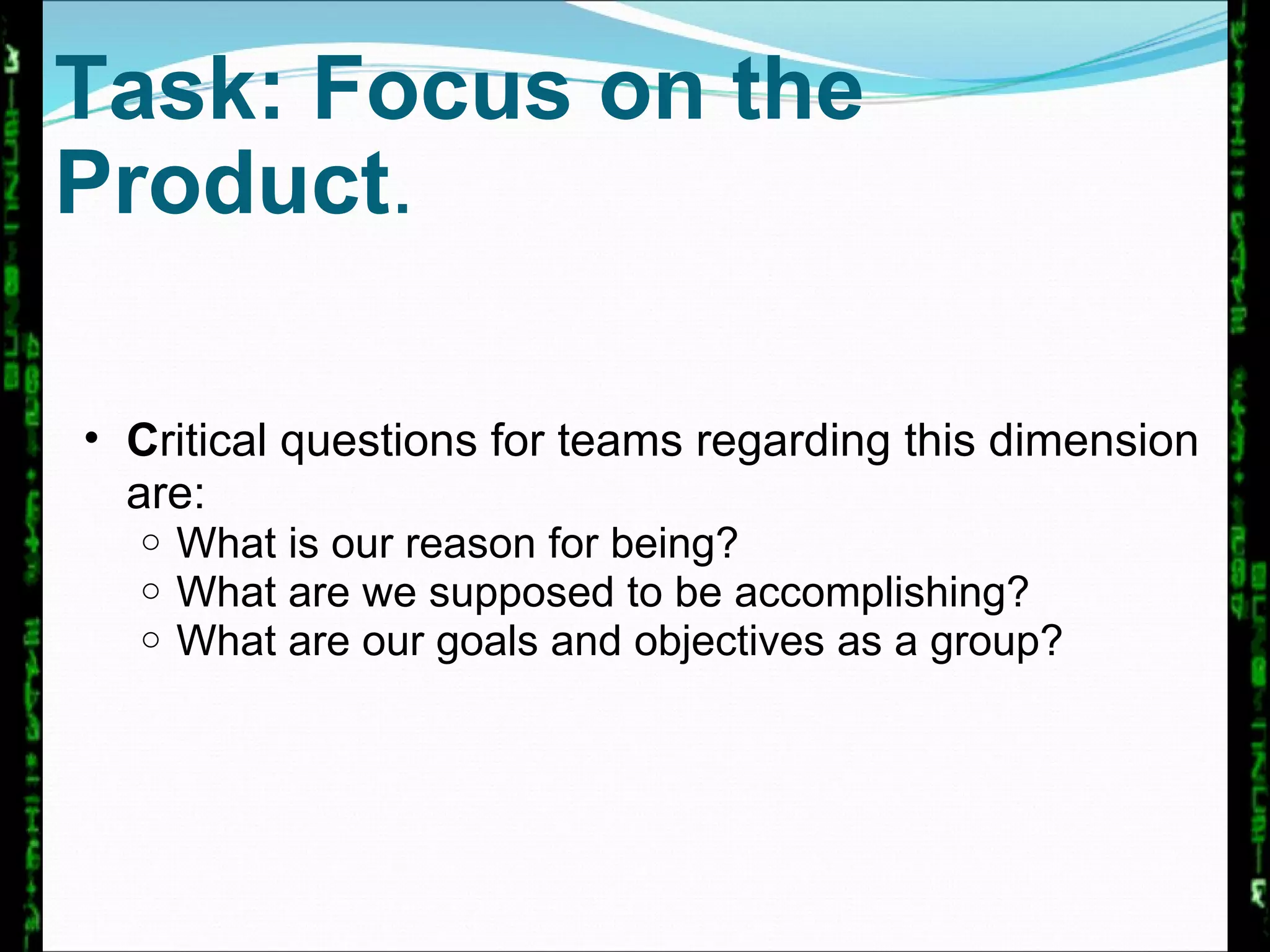 Task: Focus on the Product .  C ritical questions for teams regarding this dimension are:  What is our reason for being?  What are we supposed to be accomplishing?  What are our goals and objectives as a group? 