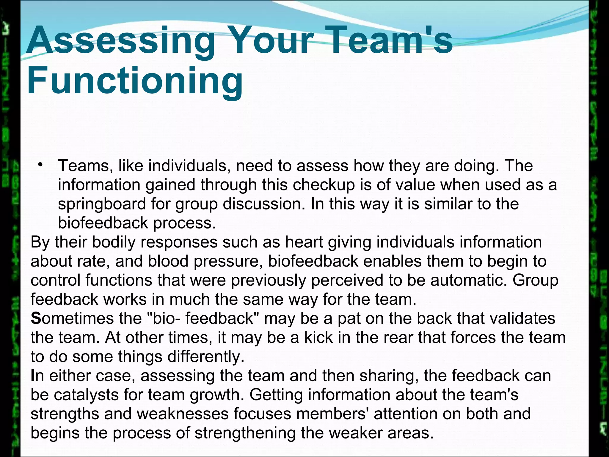 Assessing Your Team's Functioning T eams, like individuals, need to assess how they are doing. The information gained through this checkup is of value when used as a springboard for group discussion. In this way it is similar to the biofeedback process.  By their bodily responses such as heart giving individuals information about rate, and blood pressure, biofeedback enables them to begin to control functions that were previously perceived to be automatic. Group feedback works in much the same way for the team.  S ometimes the "bio- feedback" may be a pat on the back that validates the team. At other times, it may be a kick in the rear that forces the team to do some things differently.  I n either case, assessing the team and then sharing, the feedback can be catalysts for team growth. Getting information about the team's strengths and weaknesses focuses members' attention on both and begins the process of strengthening the weaker areas. 