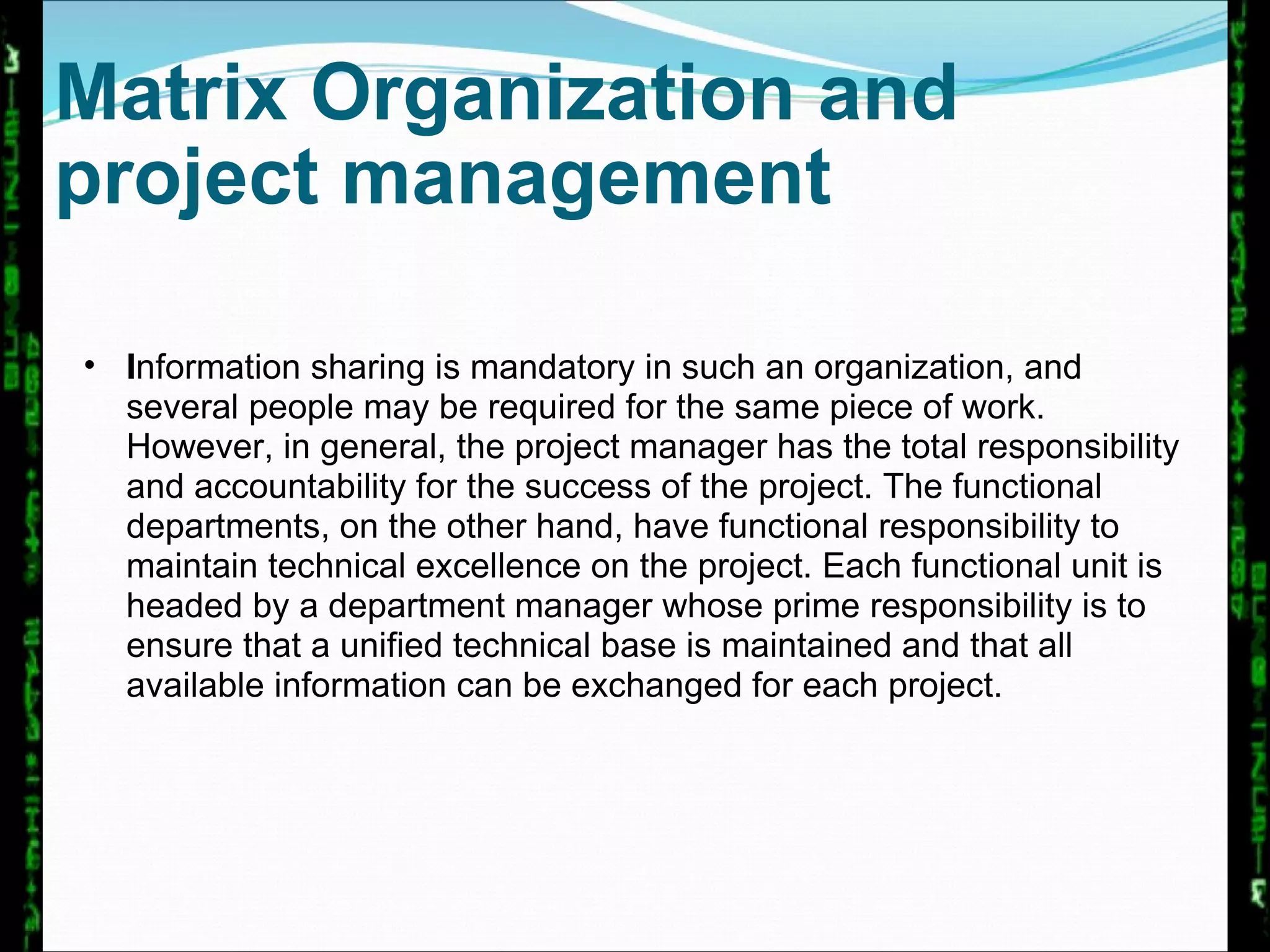 Matrix Organization and project management I nformation sharing is mandatory in such an organization, and several people may be required for the same piece of work. However, in general, the project manager has the total responsibility and accountability for the success of the project. The functional departments, on the other hand, have functional responsibility to maintain technical excellence on the project. Each functional unit is headed by a department manager whose prime responsibility is to ensure that a unified technical base is maintained and that all available information can be exchanged for each project.  