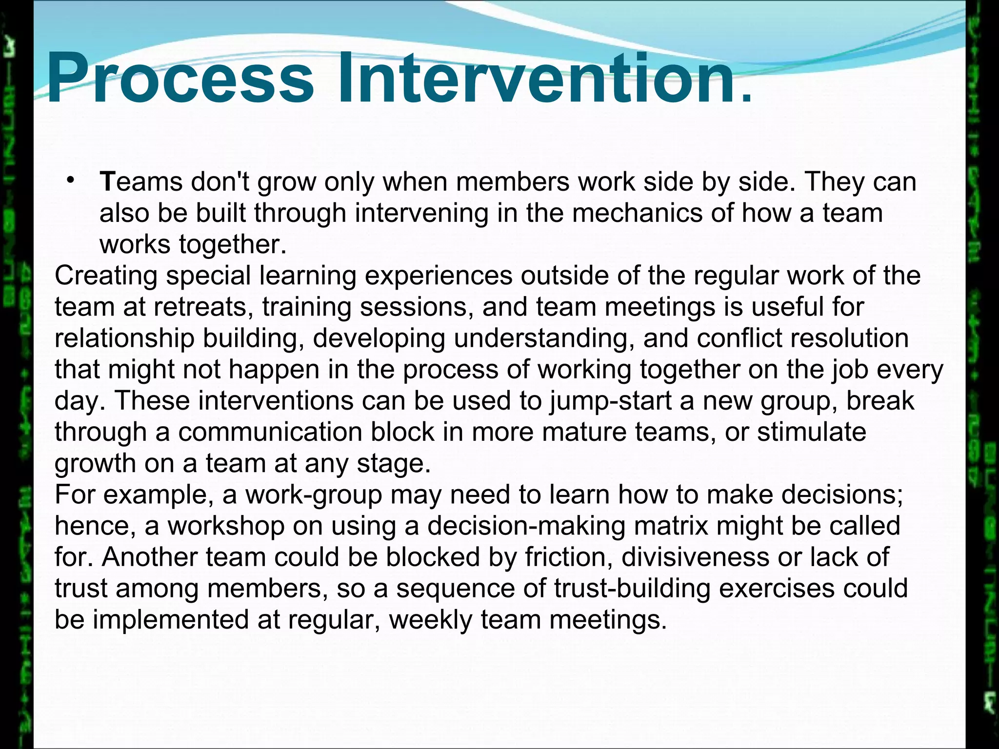 Process Intervention . T eams don't grow only when members work side by side. They can also be built through intervening in the mechanics of how a team works together.  Creating special learning experiences outside of the regular work of the team at retreats, training sessions, and team meetings is useful for relationship building, developing understanding, and conflict resolution that might not happen in the process of working together on the job every day. These interventions can be used to jump-start a new group, break through a communication block in more mature teams, or stimulate growth on a team at any stage.  For example, a work-group may need to learn how to make decisions; hence, a workshop on using a decision-making matrix might be called for. Another team could be blocked by friction, divisiveness or lack of trust among members, so a sequence of trust-building exercises could be implemented at regular, weekly team meetings .  