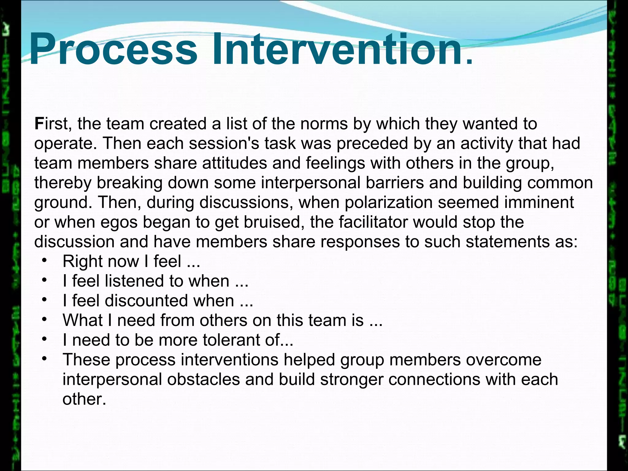 Process Intervention . F irst, the team created a list of the norms by which they wanted to operate. Then each session's task was preceded by an activity that had team members share attitudes and feelings with others in the group, thereby breaking down some interpersonal barriers and building common ground. Then, during discussions, when polarization seemed imminent or when egos began to get bruised, the facilitator would stop the discussion and have members share responses to such statements as:  Right now I feel ...  I feel listened to when ...  I feel discounted when ...  What I need from others on this team is ...  I need to be more tolerant of... These process interventions helped group members overcome interpersonal obstacles and build stronger connections with each other.  