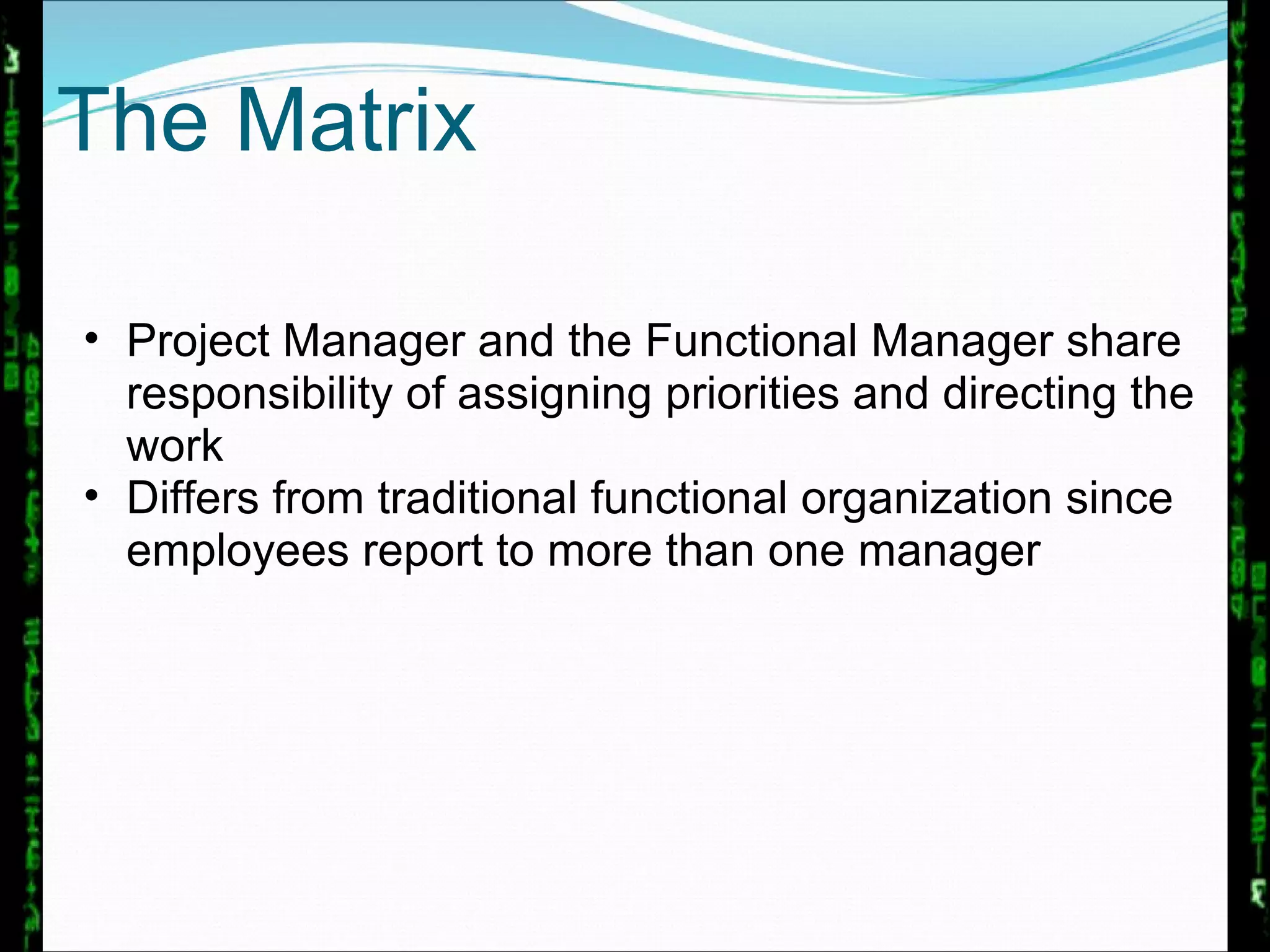 The Matrix Project Manager and the Functional Manager share responsibility of assigning priorities and directing the work Differs from traditional functional organization since employees report to more than one manager 