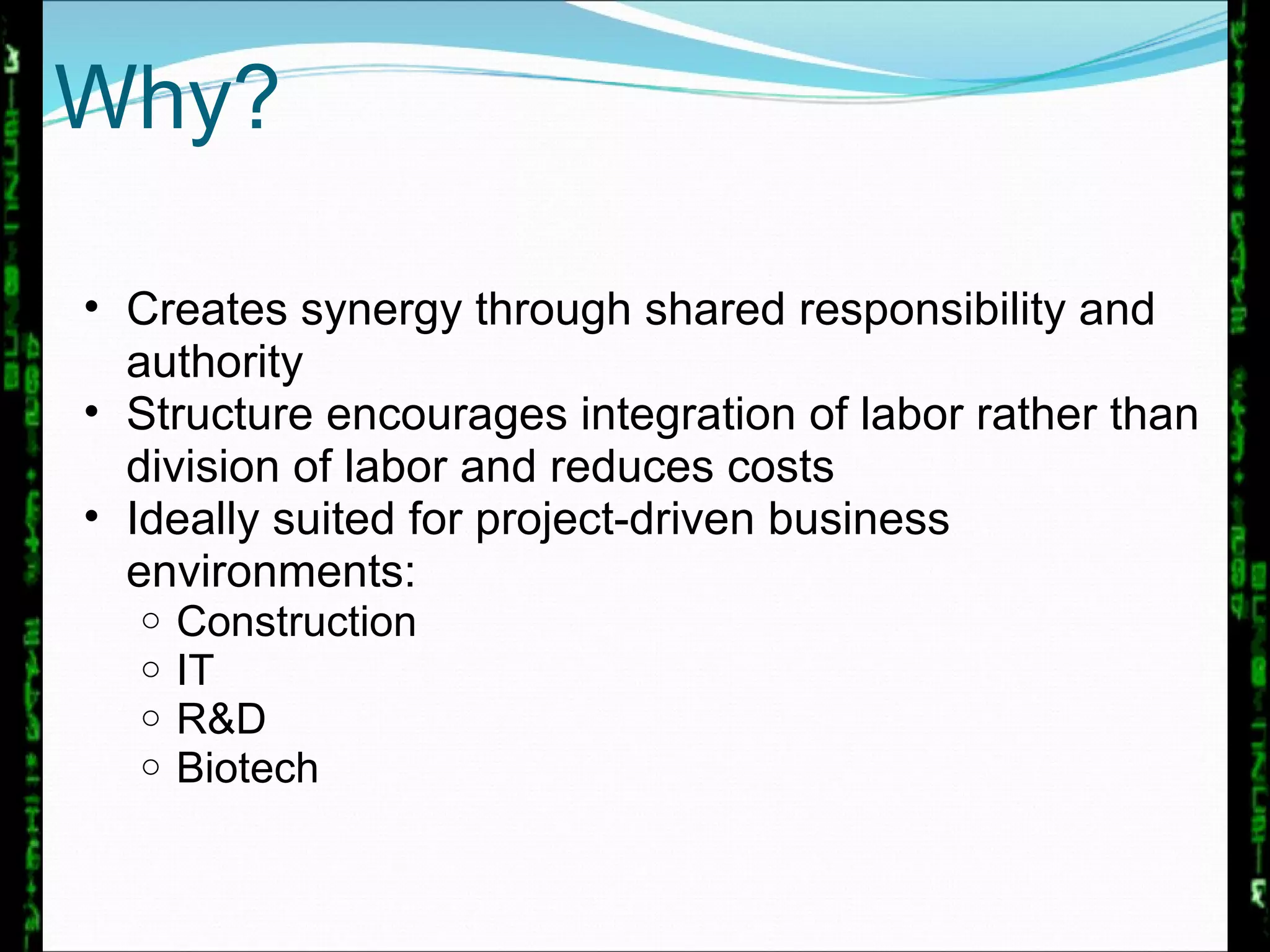 Why? Creates synergy through shared responsibility and authority Structure encourages integration of labor rather than division of labor and reduces costs Ideally suited for project-driven business environments: Construction IT R&D Biotech 
