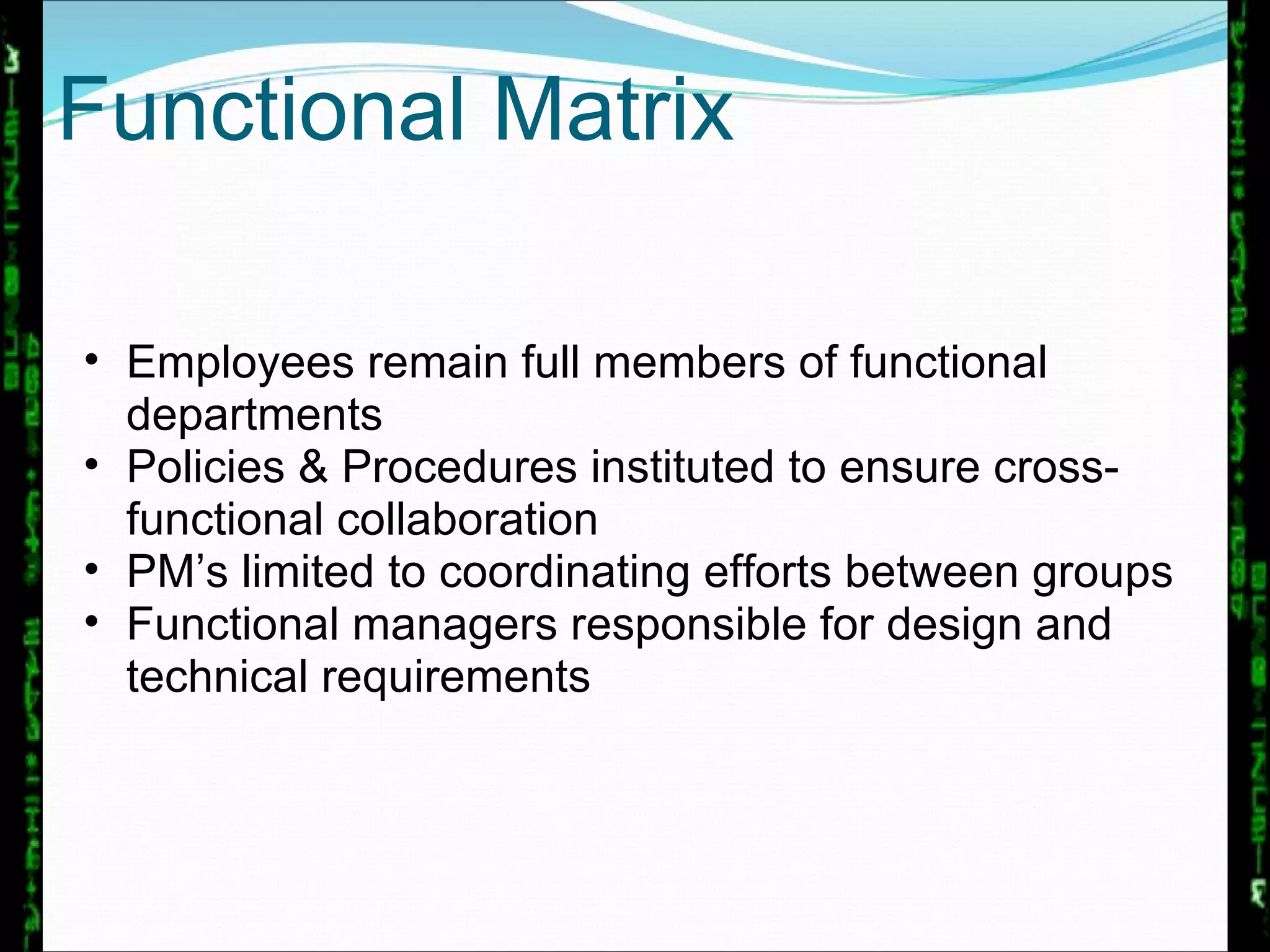 Functional Matrix Employees remain full members of functional departments Policies & Procedures instituted to ensure cross-functional collaboration PM’s limited to coordinating efforts between groups Functional managers responsible for design and technical requirements 