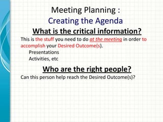 Meeting Planning :
Creating the Agenda
What is the critical information?
This is the stuff you need to do at the meeting in order to
accomplish your Desired Outcome(s).
Presentations
Activities, etc
Who are the right people?
Can this person help reach the Desired Outcome(s)?
 
