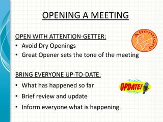 OPENING A MEETING
OPEN WITH ATTENTION-GETTER:
• Avoid Dry Openings
• Great Opener sets the tone of the meeting
BRING EVERYONE UP-TO-DATE:
• What has happened so far
• Brief review and update
• Inform everyone what is happening
 