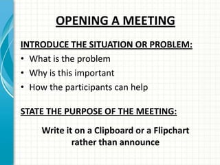 OPENING A MEETING
INTRODUCE THE SITUATION OR PROBLEM:
• What is the problem
• Why is this important
• How the participants can help
STATE THE PURPOSE OF THE MEETING:
Write it on a Clipboard or a Flipchart
rather than announce
 