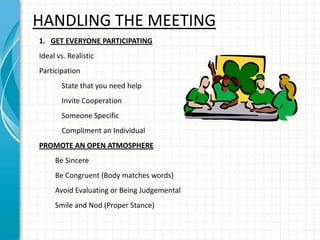 HANDLING THE MEETING
1. GET EVERYONE PARTICIPATING
Ideal vs. Realistic
Participation
State that you need help
Invite Cooperation
Someone Specific
Compliment an Individual
PROMOTE AN OPEN ATMOSPHERE
Be Sincere
Be Congruent (Body matches words)
Avoid Evaluating or Being Judgemental
Smile and Nod (Proper Stance)
 