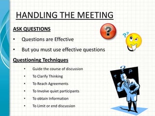 HANDLING THE MEETING
ASK QUESTIONS
• Questions are Effective
• But you must use effective questions
Questioning Techniques
• Guide the course of discussion
• To Clarify Thinking
• To Reach Agreements
• To Involve quiet participants
• To obtain Information
• To Limit or end discussion
 