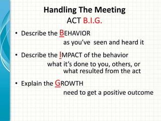 Handling The Meeting
ACT B.I.G.
• Describe the BEHAVIOR
as you’ve seen and heard it
• Describe the IMPACT of the behavior
what it’s done to you, others, or
what resulted from the act
• Explain the GROWTH
need to get a positive outcome
 
