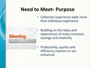 Need to Meet- Purpose
• Collective experience adds more
than individual experience
• Building on the ideas and
experiences of many increases
synergy and creativity
• Productivity, quality and
efficiency improve or are
enhanced
 