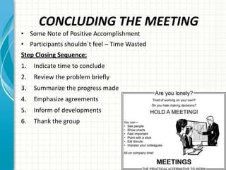 CONCLUDING THE MEETING
• Some Note of Positive Accomplishment
• Participants shouldn`t feel – Time Wasted
Step Closing Sequence:
1. Indicate time to conclude
2. Review the problem briefly
3. Summarize the progress made
4. Emphasize agreements
5. Inform of developments
6. Thank the group
 