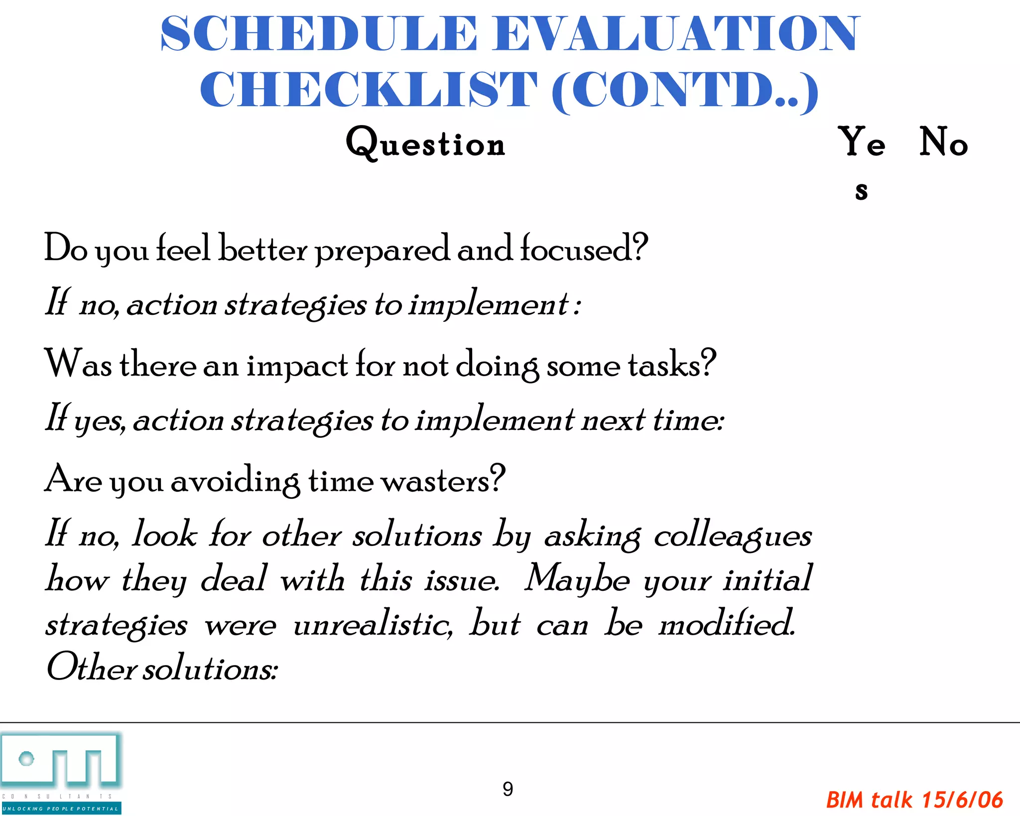 SCHEDULE EVALUATION
                                                  CHECKLIST (CONTD..)
                                                      Question             Ye No
                                                                            s
                   Do you feel better prepared and focused?
                   If no, action strategies to implement :
                   Was there an impact for not doing some tasks?
                   If yes, action strategies to implement next time:
                   Are you avoiding time wasters?
                   If no, look for other solutions by asking colleagues
                   how they deal with this issue. Maybe your initial
                   strategies were unrealistic, but can be modified.
                   Other solutions:

                                                             9
C   O   N     S

U N L O C K IN G
                   U   L   T   A   N   T   S

                   P EO PL E P O T E N T I A L
                                                                          BIM talk 15/6/06
 