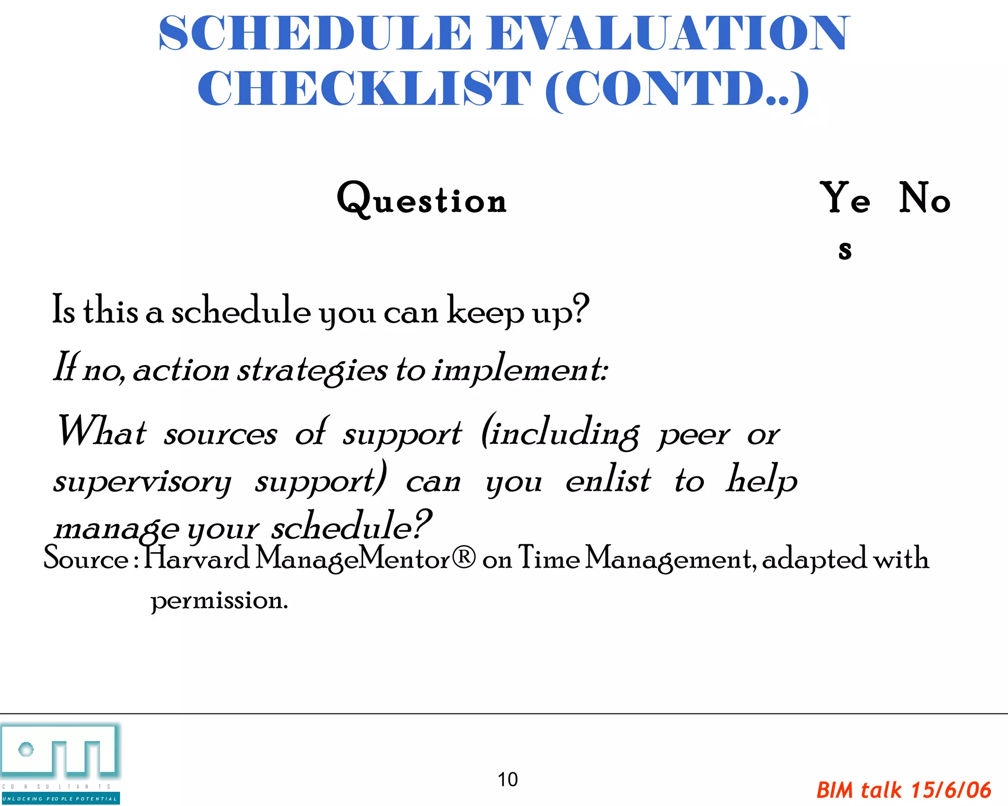 SCHEDULE EVALUATION
                                                  CHECKLIST (CONTD..)

                                                      Question            Ye No
                                                                           s
                       Is this a schedule you can keep up?
                       If no, action strategies to implement:
                       What sources of support (including peer or
                       supervisory support) can you enlist to help
                       manage your schedule?
                   Source : Harvard ManageMentor® on Time Management, adapted with
                            permission.




                                                             10
C   O   N     S

U N L O C K IN G
                   U   L   T   A   N   T   S

                   P EO PL E P O T E N T I A L
                                                                         BIM talk 15/6/06
 