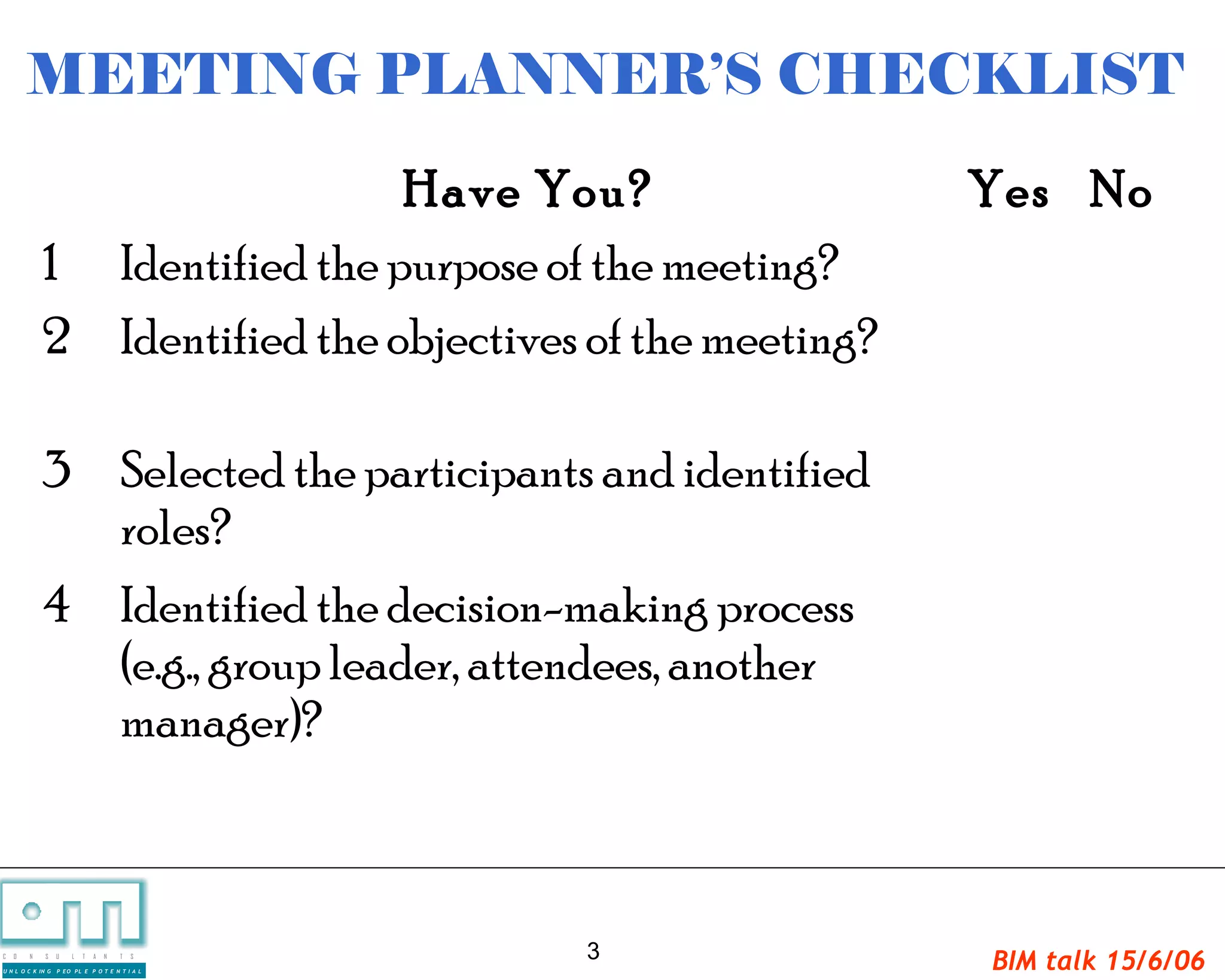 MEETING PLANNER’S CHECKLIST
                               Have You?                   Yes No
             1 Identified the purpose of the meeting?
             2 Identified the objectives of the meeting?

             3 Selected the participants and identified
               roles?
             4 Identified the decision-making process
               (e.g., group leader, attendees, another
               manager)?



C   O   N     S    U   L   T   A   N   T   S     3         BIM talk 15/6/06
U N L O C K IN G   P EO PL E P O T E N T I A L
 