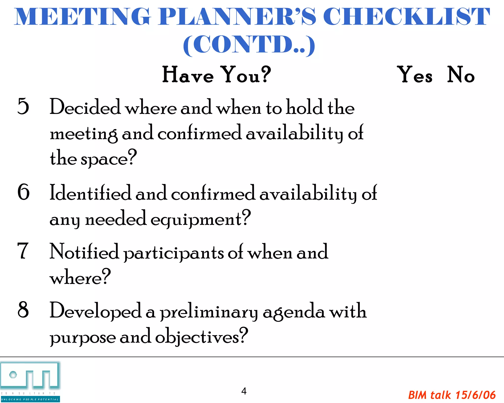 MEETING PLANNER’S CHECKLIST
                             (CONTD..)
                           Have You?                Yes No
            5 Decided where and when to hold the
              meeting and confirmed availability of
              the space?
             6 Identified and confirmed availability of
               any needed equipment?
             7 Notified participants of when and
               where?
             8 Developed a preliminary agenda with
               purpose and objectives?

C   O   N     S    U   L   T   A   N   T   S     4        BIM talk 15/6/06
U N L O C K IN G   P EO PL E P O T E N T I A L
 