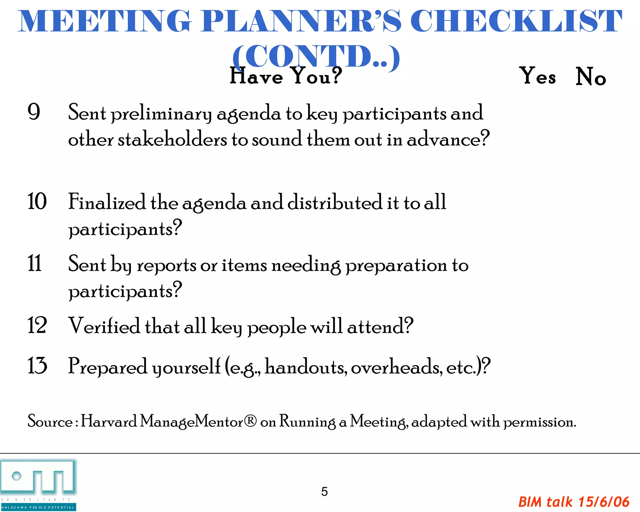 MEETING PLANNER’S CHECKLIST
                     (CONTD..)
                                                             Have You?                        Yes No
                   9                       Sent preliminary agenda to key participants and
                                           other stakeholders to sound them out in advance?

                   10 Finalized the agenda and distributed it to all
                      participants?
                   11                      Sent by reports or items needing preparation to
                                           participants?
                   12 Verified that all key people will attend?
                   13 Prepared yourself (e.g., handouts, overheads, etc.)?

                   Source : Harvard ManageMentor® on Running a Meeting, adapted with permission.


                                                                        5
C   O   N     S

U N L O C K IN G
                   U   L   T   A   N   T   S

                   P EO PL E P O T E N T I A L
                                                                                              BIM talk 15/6/06
 