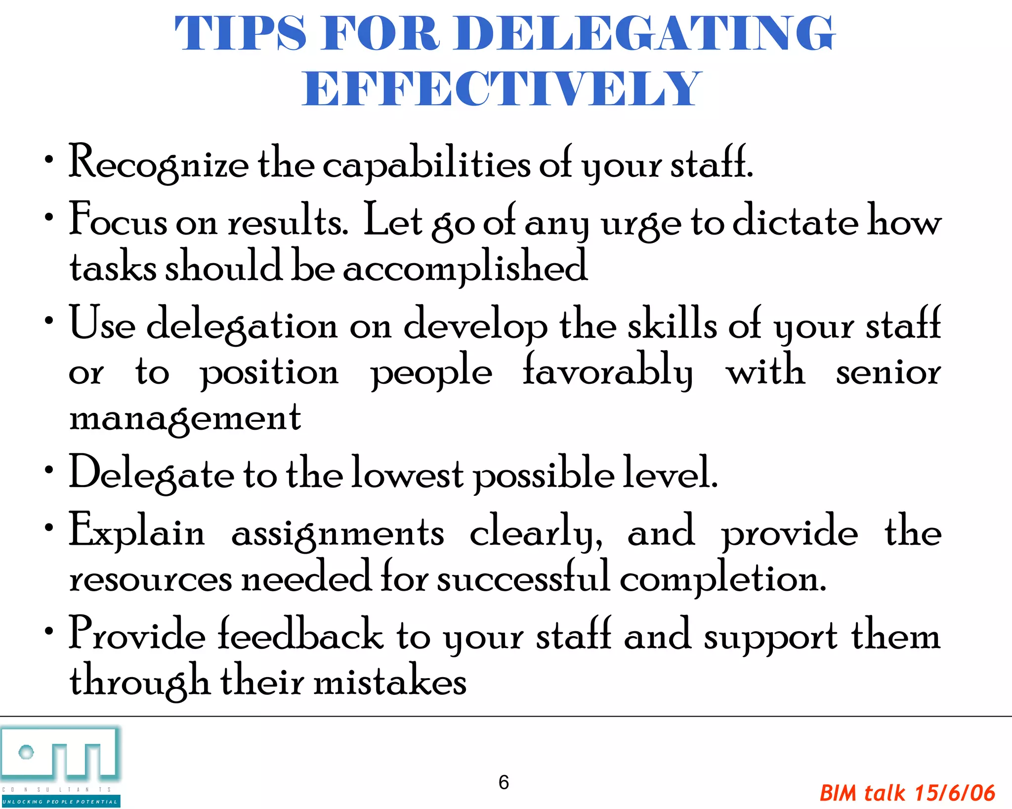 TIPS FOR DELEGATING
                                                     EFFECTIVELY
                   • Recognize the capabilities of your staff.
                   • Focus on results. Let go of any urge to dictate how
                     tasks should be accomplished
                   • Use delegation on develop the skills of your staff
                     or to position people favorably with senior
                     management
                   • Delegate to the lowest possible level.
                   • Explain assignments clearly, and provide the
                     resources needed for successful completion.
                   • Provide feedback to your staff and support them
                     through their mistakes
                                                          6
C   O   N     S

U N L O C K IN G
                   U   L   T   A   N   T   S

                   P EO PL E P O T E N T I A L
                                                                   BIM talk 15/6/06
 