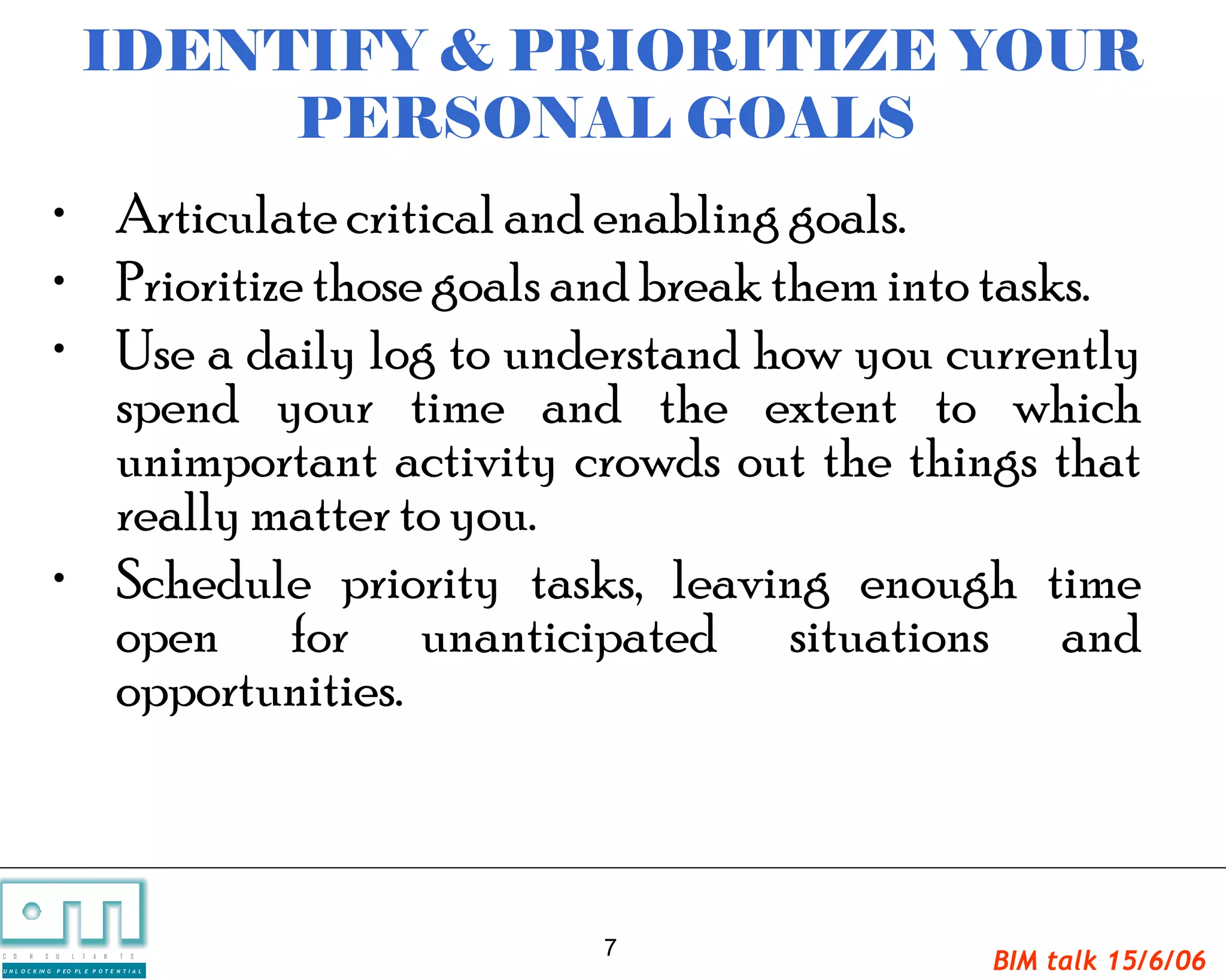 IDENTIFY & PRIORITIZE YOUR
                                PERSONAL GOALS
                   • Articulate critical and enabling goals.
                   • Prioritize those goals and break them into tasks.
                   • Use a daily log to understand how you currently
                     spend your time and the extent to which
                     unimportant activity crowds out the things that
                     really matter to you.
                   • Schedule priority tasks, leaving enough time
                     open for unanticipated situations and
                     opportunities.



                                                 7
C   O   N     S

U N L O C K IN G
                   U   L   T   A   N   T   S

                   P EO PL E P O T E N T I A L
                                                               BIM talk 15/6/06
 
