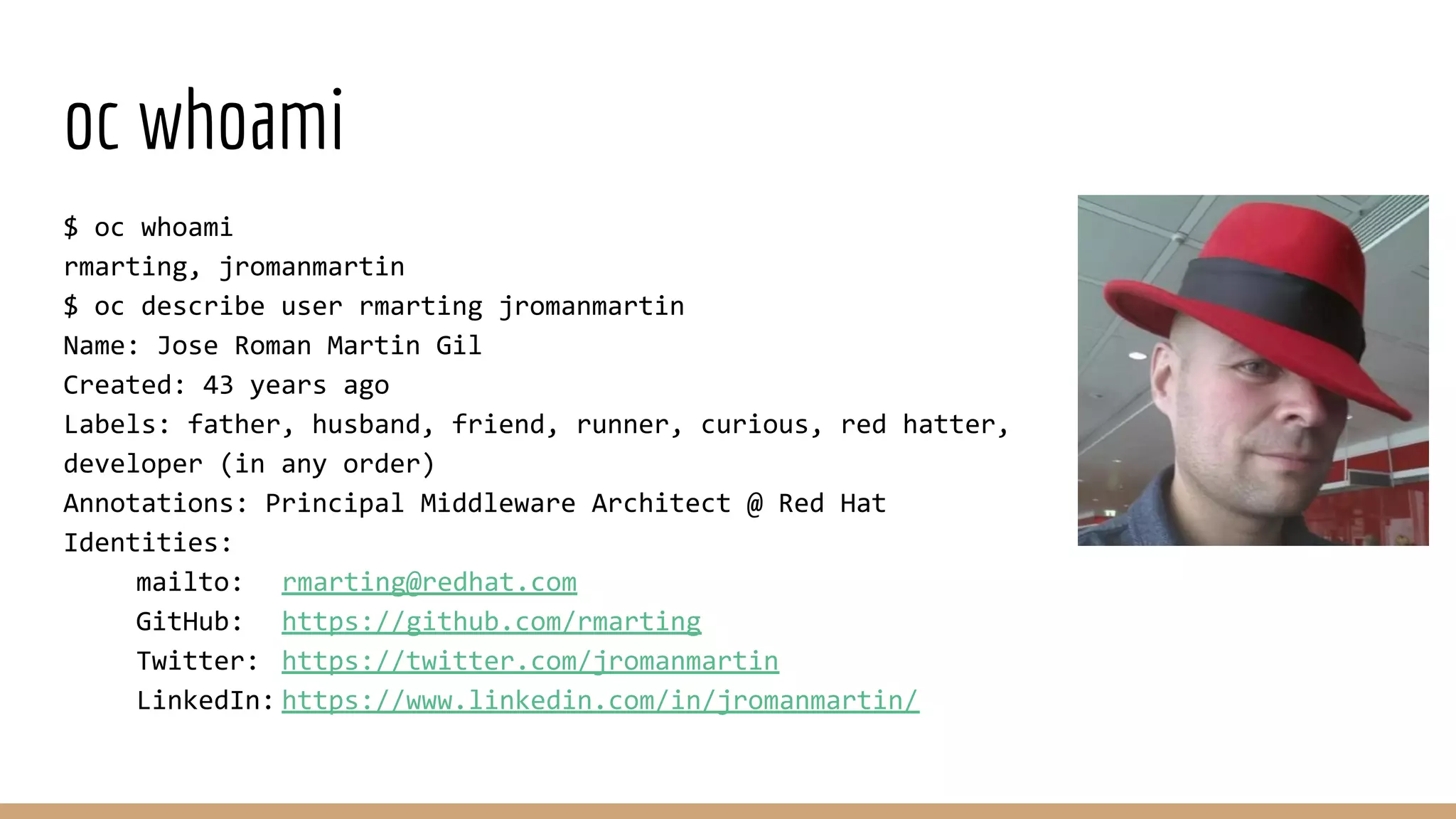 oc whoami
$ oc whoami
rmarting, jromanmartin
$ oc describe user rmarting jromanmartin
Name: Jose Roman Martin Gil
Created: 43 years ago
Labels: father, husband, friend, runner, curious, red hatter,
developer (in any order)
Annotations: Principal Middleware Architect @ Red Hat
Identities:
mailto: rmarting@redhat.com
GitHub: https://github.com/rmarting
Twitter: https://twitter.com/jromanmartin
LinkedIn: https://www.linkedin.com/in/jromanmartin/
 