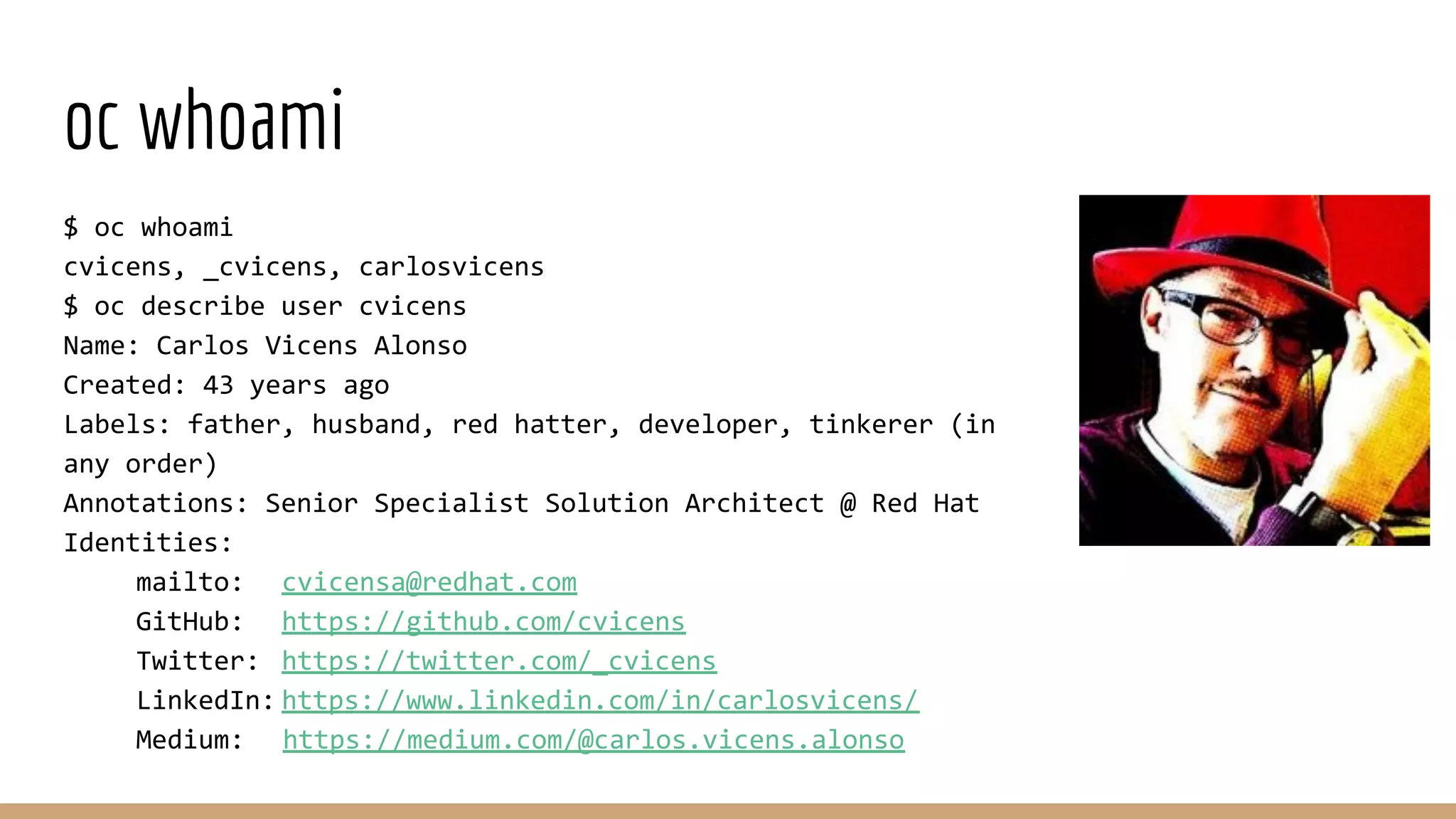 oc whoami
$ oc whoami
cvicens, _cvicens, carlosvicens
$ oc describe user cvicens
Name: Carlos Vicens Alonso
Created: 43 years ago
Labels: father, husband, red hatter, developer, tinkerer (in
any order)
Annotations: Senior Specialist Solution Architect @ Red Hat
Identities:
mailto: cvicensa@redhat.com
GitHub: https://github.com/cvicens
Twitter: https://twitter.com/_cvicens
LinkedIn: https://www.linkedin.com/in/carlosvicens/
Medium: https://medium.com/@carlos.vicens.alonso
 