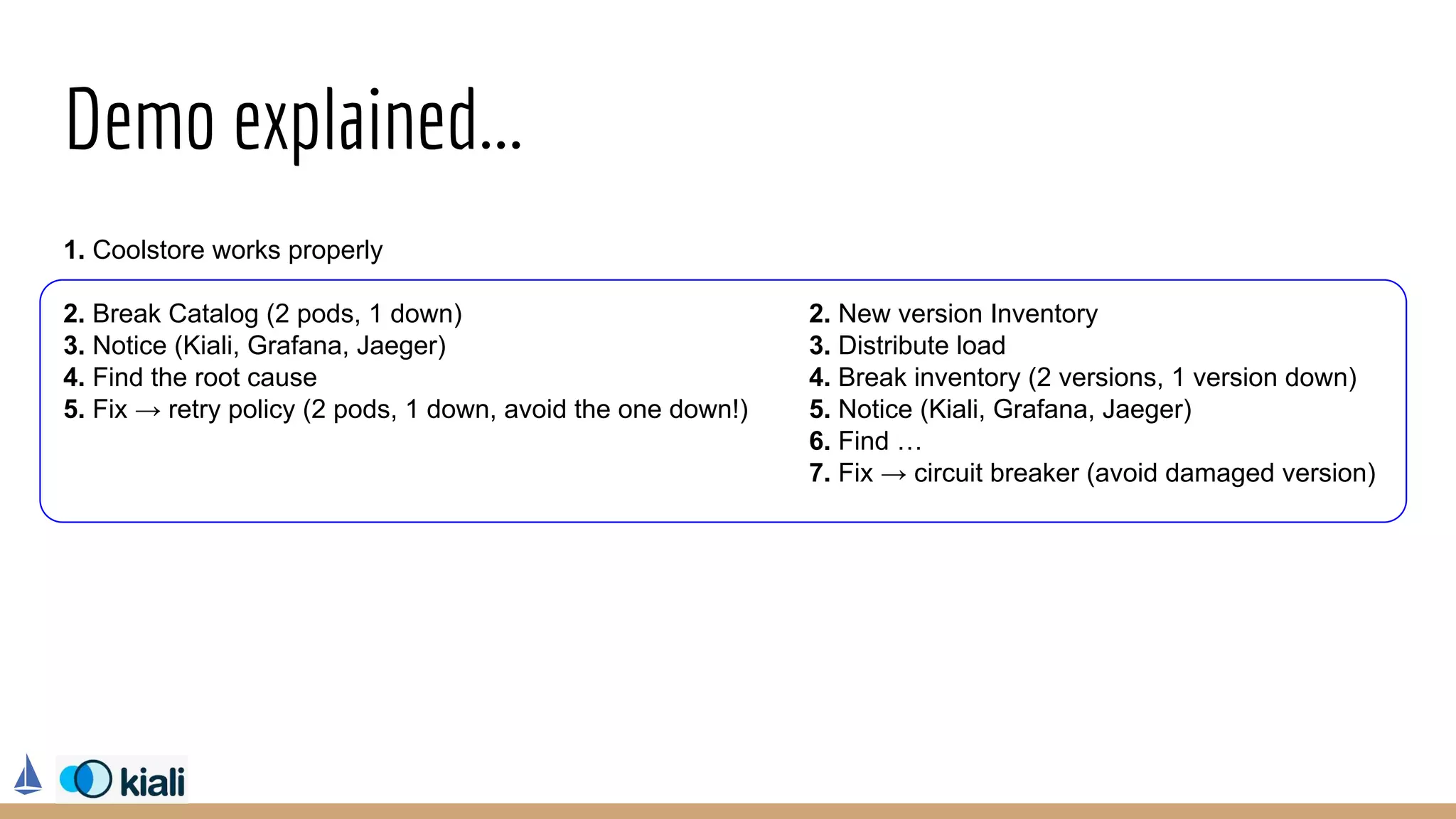 1. Coolstore works properly
2. Break Catalog (2 pods, 1 down)
3. Notice (Kiali, Grafana, Jaeger)
4. Find the root cause
5. Fix → retry policy (2 pods, 1 down, avoid the one down!)
Demo explained...
2. New version Inventory
3. Distribute load
4. Break inventory (2 versions, 1 version down)
5. Notice (Kiali, Grafana, Jaeger)
6. Find …
7. Fix → circuit breaker (avoid damaged version)
 