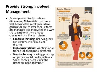 Provide Strong, Involved
Management
• As companies like Xactly have
discovered, Millennials could very
well become the most productive
generation we’ve ever seen, if they
are managed and motivated in a way
that aligns with their unique
characteristics. These include:
• Limitless thinking: Believing they
can achieve their goals and
dreams
• High expectations: Wanting more
from a job than just a paycheck
• Very tech savvy: Having grown up
on games, social media, videos •
Social conscience: Having the
desire to make an impact.
 