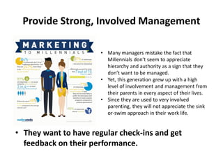 • They want to have regular check-ins and get
feedback on their performance.
Provide Strong, Involved Management
• Many managers mistake the fact that
Millennials don’t seem to appreciate
hierarchy and authority as a sign that they
don’t want to be managed.
• Yet, this generation grew up with a high
level of involvement and management from
their parents in every aspect of their lives.
• Since they are used to very involved
parenting, they will not appreciate the sink
or-swim approach in their work life.
 