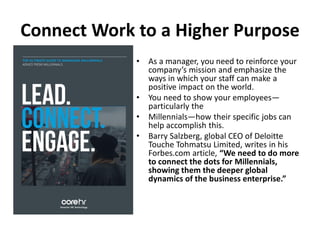 Connect Work to a Higher Purpose
• As a manager, you need to reinforce your
company’s mission and emphasize the
ways in which your staff can make a
positive impact on the world.
• You need to show your employees—
particularly the
• Millennials—how their specific jobs can
help accomplish this.
• Barry Salzberg, global CEO of Deloitte
Touche Tohmatsu Limited, writes in his
Forbes.com article, “We need to do more
to connect the dots for Millennials,
showing them the deeper global
dynamics of the business enterprise.”
 