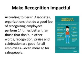 Make Recognition Impactful
According to Bersin Associates,
organizations that do a good job
of recognizing employees
perform 14 times better than
those that don’t. In other
words, recognition, praise and
celebration are good for all
employees—even more so for
salespeople.
 