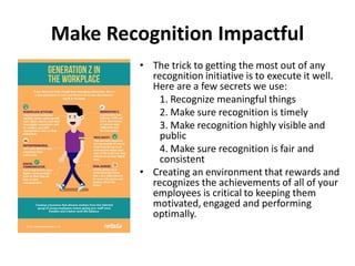 Make Recognition Impactful
• The trick to getting the most out of any
recognition initiative is to execute it well.
Here are a few secrets we use:
1. Recognize meaningful things
2. Make sure recognition is timely
3. Make recognition highly visible and
public
4. Make sure recognition is fair and
consistent
• Creating an environment that rewards and
recognizes the achievements of all of your
employees is critical to keeping them
motivated, engaged and performing
optimally.
 