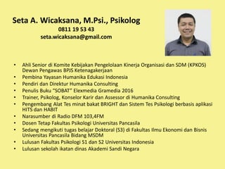 Seta A. Wicaksana, M.Psi., Psikolog
0811 19 53 43
seta.wicaksana@gmail.com
• Ahli Senior di Komite Kebijakan Pengelolaan Kinerja Organisasi dan SDM (KPKOS)
Dewan Pengawas BPJS Ketenagakerjaan
• Pembina Yayasan Humanika Edukasi Indonesia
• Pendiri dan Direktur Humanika Consulting
• Penulis Buku “SOBAT” Elexmedia Gramedia 2016
• Trainer, Psikolog, Konselor Karir dan Assessor di Humanika Consulting
• Pengembang Alat Tes minat bakat BRIGHT dan Sistem Tes Psikologi berbasis aplikasi
HITS dan HABIT
• Narasumber di Radio DFM 103,4FM
• Dosen Tetap Fakultas Psikologi Universitas Pancasila
• Sedang mengikuti tugas belajar Doktoral (S3) di Fakultas Ilmu Ekonomi dan Bisnis
Universitas Pancasila Bidang MSDM
• Lulusan Fakultas Psikologi S1 dan S2 Universitas Indonesia
• Lulusan sekolah ikatan dinas Akademi Sandi Negara
 