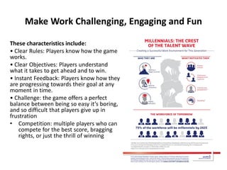 Make Work Challenging, Engaging and Fun
These characteristics include:
• Clear Rules: Players know how the game
works.
• Clear Objectives: Players understand
what it takes to get ahead and to win.
• Instant Feedback: Players know how they
are progressing towards their goal at any
moment in time.
• Challenge: the game offers a perfect
balance between being so easy it’s boring,
and so difficult that players give up in
frustration
• Competition: multiple players who can
compete for the best score, bragging
rights, or just the thrill of winning
 