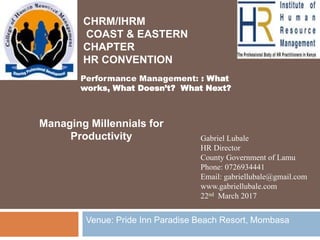 Gabriel Lubale
HR Director
County Government of Lamu
Phone: 0726934441
Email: gabriellubale@gmail.com
www.gabriellubale.com
22nd March 2017
Managing Millennials for
Productivity
Venue: Pride Inn Paradise Beach Resort, Mombasa
CHRM/IHRM
COAST & EASTERN
CHAPTER
HR CONVENTION
Performance ManagementPerformance Management
Performance Management: : What
works, What Doesn’t? What Next?
 