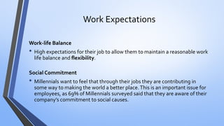 Work Expectations 
Work-life Balance 
•High expectations for their job to allow them to maintain a reasonable work life balance and flexibility. 
Social Commitment 
•Millennials want to feel that through their jobs they are contributing in some way to making the world a better place. This is an important issue for employees, as 69% of Millennials surveyed said that they are aware of their company’s commitment to social causes.  