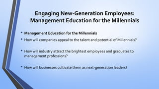 Engaging New-Generation Employees: Management Education for the Millennials 
•Management Education for the Millennials 
•How will companies appeal to the talent and potential of Millennials? 
•How will industry attract the brightest employees and graduates to management professions? 
•How will businesses cultivate them as next-generation leaders?  