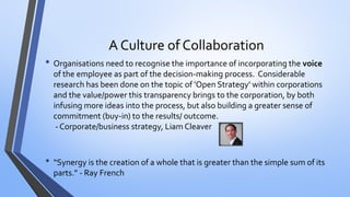 A Culture of Collaboration 
•Organisations need to recognise the importance of incorporating the voiceof the employee as part of the decision-making process.Considerable research has been done on the topic of 'Open Strategy' within corporations and the value/power this transparency brings to the corporation, by both infusing more ideas into the process, but also building a greater sense of commitment (buy-in) to the results/ outcome. -Corporate/business strategy, Liam Cleaver 
•“Synergy is the creation of a whole that is greater than the simple sum of its parts.” -Ray French  