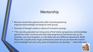 Mentorship 
•Reverse mentorship opportunities offer interesting learning experiences/knowledge exchange for both groups. 
•Diversity of thought creates a culture of innovative synergy. 
•“The recently graduated can bring some of the fresher perspectives and knowledge gained from their university and internship experiences that those over 50, for example, may have forgotten, or who likely had very different experiences. While those with a significantly longer professional career tenure can share the wisdom and knowledge that only many years of experience can develop.” –Hanna McLeod  