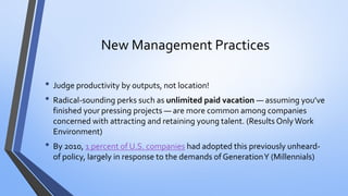 New Management Practices 
•Judge productivity by outputs, not location! 
•Radical-sounding perks such as unlimited paid vacation —assuming you’ve finished your pressing projects —are more common among companies concerned with attracting and retaining young talent. (Results Only Work Environment) 
•By 2010, 1 percent of U.S. companieshad adopted this previously unheard- of policy, largely in response to the demands of Generation Y (Millennials)  