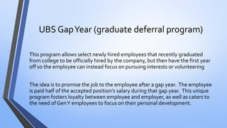 UBS Gap Year (graduate deferral program) 
This program allows select newly hired employees that recently graduated from college to be officially hired by the company, but then have the first year off so the employee can instead focus on pursuing interests or volunteering 
The idea is to promise the job to the employee after a gap year. The employee is paid half of the accepted position’s salary during that gap year. This unique program fosters loyalty between employee and employer, as well as caters to the need of Gen Y employees to focus on their personal development.  