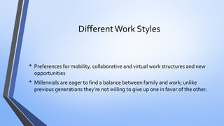 Different Work Styles 
•Preferences for mobility, collaborative and virtual work structures and new opportunities 
•Millennials are eager to find a balance between family and work; unlike previous generations they’re not willing to give up one in favor of the other.  