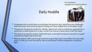 Daily Huddle 
•Employees discuss what they accomplished the previous day, identifying any challenges that they faced, and would recognize colleagues if they helped them accomplish a task. 
•The person recognized would then, blindly, select from a hat a small prize, ranging from a candy bar to wearing jeans for a day, to even the chance to leave work a half hour early. 
•This type of recognition system help build team camaraderie and puts everyone in a good mood at the beginning of each day. 
•Reward systems offer just enough incentive to give that much more effort into your daily work--in that you know that going "above and beyond" will be recognized in a positive light. 
Pictured below: Engaged and united workforce  