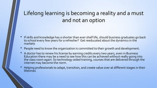 Lifelong learning is becoming a reality and a must and not an option 
•If skills and knowledge has a shorter than ever shelf life, should business graduates go back to school every few years for a refresher? Get reeducated about the dynamics in the markets 
•People need to know the organization is committed to their growth and development. 
•A doctor has to renew his license by earning credits every two years, even in Business Education there may be a need to see how this can be achieved without really going into the class room again. So technology aided training, courses that are delivered through the internet may become the norm. 
•Helping professionals to adapt, transition, and create value over at different stages in their lifetimes  