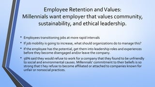 Employee Retention and Values: Millennials want employer that values community, sustainability, and ethical leadership. 
•Employees transitioning jobs at more rapid intervals 
•If job mobility is going to increase, what should organizations do to manage this? 
•If the employee has the potential, get them into leadership roles and experiences before they become disengaged and/or leave the company. 
•56% said they would refuse to work for a company that they found to be unfriendly to social and environmental causes. Millennials’ commitment to their beliefs is so strong that t hey refuse to become affiliated or attached to companies known for unfair or nonsocial practices.  