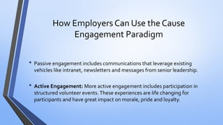 How Employers Can Use the Cause Engagement Paradigm 
•Passive engagement includes communications that leverage existing vehicles like intranet, newsletters and messages from senior leadership. 
•Active Engagement: More active engagement includes participation in structured volunteer events. These experiences are life changing for participants and have great impact on morale, pride and loyalty.  
