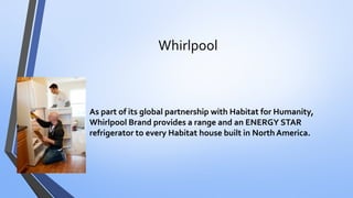 Whirlpool 
•As part of its global partnership with Habitat for Humanity, Whirlpool Brand provides a range and an ENERGY STAR refrigerator to every Habitat house built in North America.  