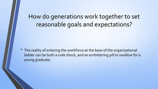 How do generations work together to set reasonable goals and expectations? 
•The reality of entering the workforce at the base of the organizational ladder can be both a rude shock, and an embittering pill to swallow for a young graduate.  