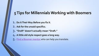 5 Tips for Millennials Working with Boomers 
1.Do it Their Way Before you fix it. 
2.Ask for the unsaid specifics. 
3.“Draft” doesn't actually mean “Draft.” 
4.A little old style respect goes a long way. 
5.Find a Boomer mentorwho can help you translate.  