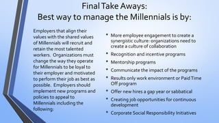 Final Take Aways: Best way to manage the Millennials is by: 
•More employee engagement to create a synergistic culture: organizations need to create a culture of collaboration 
•Recognition and incentive programs 
•Mentorship programs 
•Communicate the impact of the programs 
•Results only work environment or Paid Time Off program 
•Offer new hires a gap year or sabbatical 
•Creating job opportunities for continuous development 
•Corporate Social Responsibility Initiatives 
Employers that align their values with the shared values of Millennials will recruit and retain the most talented workers. Organizations must change the way they operate for Millennials to be loyal to their employer and motivated to perform their job as best as possible. Employers should implement new programs and policies to appeal to Millennials including the following:  